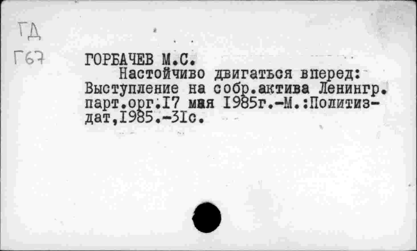 ﻿ГОРБАЧЕВ М.С.
Настойчиво двигаться вперед: Выступление на собр.актива Ленингр парт.орг.I? мая I985г.-М.Политиздат, 1985. -31с.